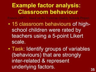 35
Assumption testing:
Theory
EFA should be driven by a
theoretically-driven research
question e.g.,
“How many distinct dimensions
(factors) of X are there, what are
they, and which items best represent
these factors?”
 