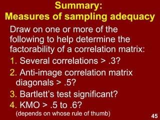 45
Assumption testing:
Factorability (Correlations)
Correlation Matrix
1.000 .717 .751 .554 .429
.717 1.000 .826 .472 .262
.751 .826 1.000 .507 .311
.554 .472 .507 1.000 .610
.429 .262 .311 .610 1.000
CONCENTRATES
CURIOUS
PERSEVERES
EVEN-TEMPERED
PLACID
Correlation
CONCEN
TRATES CURIOUS
PERSEV
ERES
EVEN-TE
MPERED PLACID
Are there SEVERAL correlations over .3?
If so, proceed with EFA.
Takes some effort with a large number of
variables, but is the most 'accurate'
 