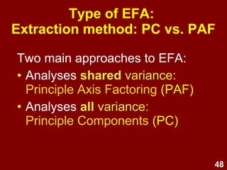 48
• The correlation matrix is factorable
if the global indicators:
–Bartlett’s test of sphericity is
significant and/or
–Kaiser-Mayer Olkin (KMO) measure
of sampling adequacy > .5 or .6
• Quickest method, but least reliable
Assumption testing:
Factorability: Measures of
sampling adequacy
 