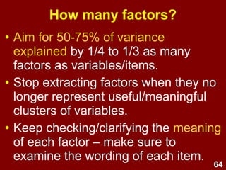 64
Scree plot
• A cumulative line graph of eigen values
(EVs).
• Depicts amount of variance explained by
each factor.
–1st factor explains the most variance.
–Last factor explains least amount of variance.
• To determine the optimal # of factors:
Look for where additional factors fail to
add appreciably to the cumulative
explained variance.
 