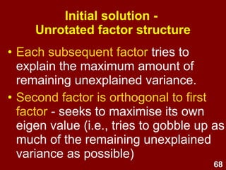 68
How many factors?
• Aim for 50 to 75% of variance
explained by 1/4 to 1/3 as many
factors as variables.
• Stop extracting factors when they no
longer represent useful/meaningful
clusters of variables.
• Keep checking/clarifying the meaning
of each factor – make sure to
examine the wording of each item.
 