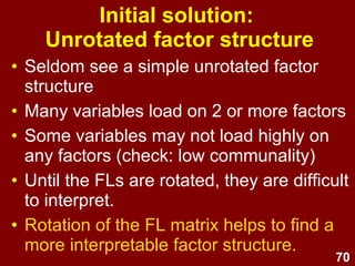 70
• In the initial solution, each factor
“selfishly” grabs maximum unexplained
variance.
• 1st factor extracted:
– Best possible line of best fit through the original
variables.
– Seeks to explain lion's share of all variance
– Gives the best single factor summary of the
variance in the whole set of items
– All variables will tend to load strongly on the 1st
factor.
Initial solution -
Unrotated factor structure
 
