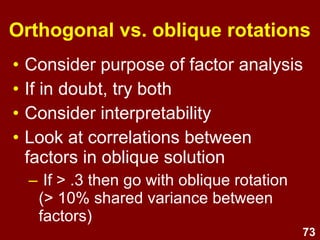 73
Factor rotation
• However until the factor loadings are
rotated, they are difficult to interpret.
– Seldom see a simple unrotated factor structure
– Many variables will load on two or more factors
• Rotation of the factor loading matrix
helps to find a more interpretable factor
structure.
 