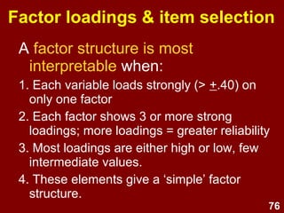 76
Interpretability
• Avoid being guided by factor
loadings only – think carefully -
be guided by theory and
common sense in selecting the
final factor structure.
• You must be able to understand
and interpret each factor that
you choose to extract.
 