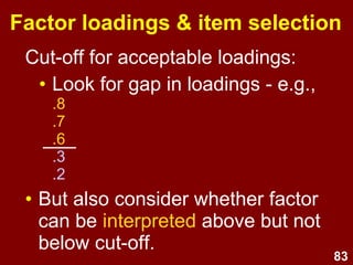 83
• Bare min. = 2
• Recommended min. = 3
• Max. = unlimited
• More items:
→ ↑ reliability
→ ↑ 'roundedness'
→ Law of diminishing returns
• Typically 4 to 10 items per factor is
reasonable
How many items per factor?
 