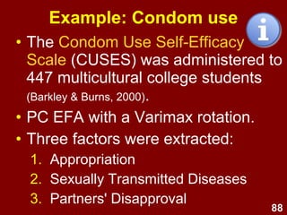 88
Factor analysis in practice
• To find a good EFA solution,
consider both:
–PC and PAF methods of extraction
–Orthogonal and Oblique rotation
• A range of possible factor
structures, e.g., for 2, 3, 4, 5, 6, and 7
factors
• Thus, the researcher would
normally conduct many EFAs
before deciding on a final solution.
 