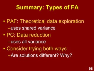 96
Summary: About factor analysis
• Factor analysis is a family of
multivariate correlational data
analysis methods for summarising
clusters of covariance.
• FA summarises correlations
amongst items.
• The common clusters (called
factors) are summary indicators of
underlying fuzzy constructs.
 