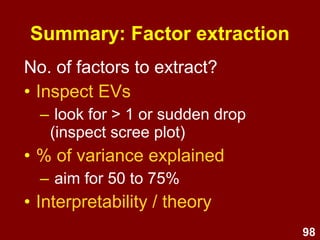 98
Summary: Steps / process
1. Test assumptions
2. Select extraction method and rotation
3. Determine no. of factors
(Eigen Values, Scree plot, % variance explained)
4. Select items
(check factor loadings to identify which items belong
in which factor; drop items one by one; repeat)
5. Name and define factors
6. Examine correlations amongst factors
7. Analyse internal reliability
8. Compute composite scores
Next
lecture
 