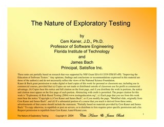 The Nature of Exploratory Testing
                                                      by
                                         Cem Kaner, J.D., Ph.D.
                                    Professor of Software Engineering
                                      Florida Institute of Technology
                                                     and
                                                James Bach
                                          Principal, Satisfice Inc.
These notes are partially based on research that was supported by NSF Grant EIA-0113539 ITR/SY+PE: quot;Improving the
Education of Software Testers.quot; Any opinions, findings and conclusions or recommendations expressed in this material are
those of the author(s) and do not necessarily reflect the views of the National Science Foundation.
Kaner & Bach grant permission to make digital or hard copies of this work for personal or classroom use, including use in
commercial courses, provided that (a) Copies are not made or distributed outside of classroom use for profit or commercial
advantage, (b) Copies bear this notice and full citation on the front page, and if you distribute the work in portions, the notice
and citation must appear on the first page of each portion. Abstracting with credit is permitted. The proper citation for this
work is ”Exploratory & Risk-Based Testing (2004) www.testingeducation.orgquot;, (c) Each page that you use from this work
must bear the notice quot;Copyright (c) Cem Kaner and James Bachquot;, or if you modify the page, quot;Modified slide, originally from
Cem Kaner and James Bachquot;, and (d) If a substantial portion of a course that you teach is derived from these notes,
advertisements of that course should include the statement, quot;Partially based on materials provided by Cem Kaner and James
Bach.quot; To copy otherwise, to republish or post on servers, or to distribute to lists requires prior specific permission and a fee.
Request permission to republish from Cem Kaner, kaner@kaner.com.

                                                                Cem Kaner & James Bach                                               1
                                       Copyright © 2004
The Nature of Exploratory Testing
 
