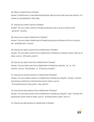 26. What is a DataFrame in Pandas?
Answer: A DataFrame is a two-dimensional tabular data structure with rows and columns. It is
similar to a spreadsheet or SQL table.
27. How do you create a Series in Pandas?
Answer: You can create a Series in Pandas by passing a list or array of values to the
`pd.Series` function.
28. How do you create a DataFrame in Pandas?
Answer: You can create a DataFrame in Pandas by passing a dictionary of lists or arrays to
the `pd.DataFrame` function.
29. How do you select columns from a DataFrame in Pandas?
Answer: You can select columns from a DataFrame in Pandas by using the column name as an
index, such as `df['column_name']`.
30. How do you select rows from a DataFrame in Pandas?
Answer: You can select rows from a DataFrame in Pandas by using the `loc` or `iloc`
function, such as `df.loc[index]` or `df.iloc[row_number]`.
31. How do you rename columns in a DataFrame in Pandas?
Answer: You can rename columns in a DataFrame in Pandas by using the `rename` function
and passing a dictionary of old and new column names, such as
`df.rename(columns={'old_name': 'new_name'})`.
32. How do you drop columns from a DataFrame in Pandas?
Answer: You can drop columns from a DataFrame in Pandas by using the `drop` function and
passing the column name or index, such as `df.drop('column_name', axis=1)`.
33. How do you add columns to a DataFrame in Pandas?
 