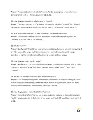 Answer: You can add columns to a DataFrame in Pandas by assigning a new column as a
Series or a list, such as `df['new_column'] = [1, 2, 3]`.
34. How do you group data in a DataFrame in Pandas?
Answer: You can group data in a DataFrame in Pandas by using the `groupby` function and
passing the column name or names to group by, such as `df.groupby('column_name')`.
35. How do you calculate descriptive statistics of a DataFrame in Pandas?
Answer: You can calculate descriptive statistics of a DataFrame in Pandas by using the
`describe` function, such as `df.describe()`.
36. What is NumPy?
Answer: NumPy is a Python library used for numerical computations in scientific computing. It
provides support for large, multi-dimensional arrays and matrices, along with a large
collection of high-level mathematical functions to operate on these arrays.
37. How do you create a NumPy array?
Answer: NumPy arrays can be created in several ways, including by converting a list or tuple
to an array using the `array` function or by using functions like `zeros`, `ones`, and
`random`.
38. What is the difference between a list and a NumPy array?
Answer: Lists in Python are dynamic and can contain elements of different data types, while
NumPy arrays are homogeneous and fixed in size. NumPy arrays are also faster and more
memory-efficient than lists when working with large datasets.
39. How do you access elements of a NumPy array?
Answer: Elements of a NumPy array can be accessed using indexing or slicing. For example,
`arr[0]` would access the first element of the array, and `arr[1:3]` would access elements 1
and 2.
 