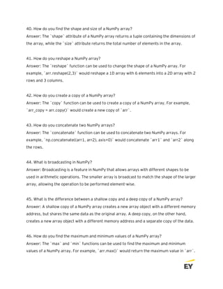 40. How do you find the shape and size of a NumPy array?
Answer: The `shape` attribute of a NumPy array returns a tuple containing the dimensions of
the array, while the `size` attribute returns the total number of elements in the array.
41. How do you reshape a NumPy array?
Answer: The `reshape` function can be used to change the shape of a NumPy array. For
example, `arr.reshape(2,3)` would reshape a 1D array with 6 elements into a 2D array with 2
rows and 3 columns.
42. How do you create a copy of a NumPy array?
Answer: The `copy` function can be used to create a copy of a NumPy array. For example,
`arr_copy = arr.copy()` would create a new copy of `arr`.
43. How do you concatenate two NumPy arrays?
Answer: The `concatenate` function can be used to concatenate two NumPy arrays. For
example, `np.concatenate((arr1, arr2), axis=0)` would concatenate `arr1` and `arr2` along
the rows.
44. What is broadcasting in NumPy?
Answer: Broadcasting is a feature in NumPy that allows arrays with different shapes to be
used in arithmetic operations. The smaller array is broadcast to match the shape of the larger
array, allowing the operation to be performed element-wise.
45. What is the difference between a shallow copy and a deep copy of a NumPy array?
Answer: A shallow copy of a NumPy array creates a new array object with a different memory
address, but shares the same data as the original array. A deep copy, on the other hand,
creates a new array object with a different memory address and a separate copy of the data.
46. How do you find the maximum and minimum values of a NumPy array?
Answer: The `max` and `min` functions can be used to find the maximum and minimum
values of a NumPy array. For example, `arr.max()` would return the maximum value in `arr`.
 