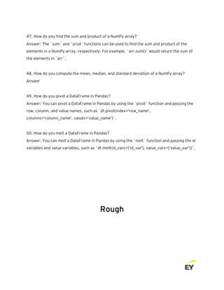 47. How do you find the sum and product of a NumPy array?
Answer: The `sum` and `prod` functions can be used to find the sum and product of the
elements in a NumPy array, respectively. For example, `arr.sum()` would return the sum of
the elements in `arr`.
48. How do you compute the mean, median, and standard deviation of a NumPy array?
Answer
49. How do you pivot a DataFrame in Pandas?
Answer: You can pivot a DataFrame in Pandas by using the `pivot` function and passing the
row, column, and value names, such as `df.pivot(index='row_name',
columns='column_name', values='value_name')`.
50. How do you melt a DataFrame in Pandas?
Answer: You can melt a DataFrame in Pandas by using the `melt` function and passing the id
variables and value variables, such as `df.melt(id_vars=['id_var'], value_vars=['value_var'])`.
Rough
 