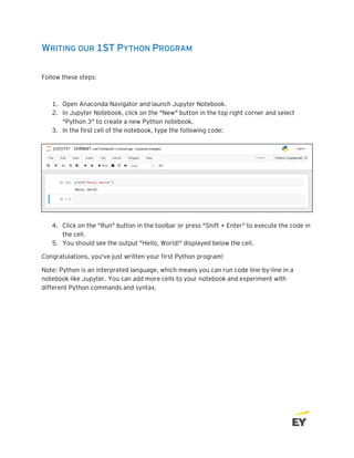 WRITING OUR 1ST PYTHON PROGRAM
Follow these steps:
1. Open Anaconda Navigator and launch Jupyter Notebook.
2. In Jupyter Notebook, click on the "New" button in the top right corner and select
"Python 3" to create a new Python notebook.
3. In the first cell of the notebook, type the following code:
4. Click on the "Run" button in the toolbar or press "Shift + Enter" to execute the code in
the cell.
5. You should see the output "Hello, World!" displayed below the cell.
Congratulations, you've just written your first Python program!
Note: Python is an interpreted language, which means you can run code line-by-line in a
notebook like Jupyter. You can add more cells to your notebook and experiment with
different Python commands and syntax.
 