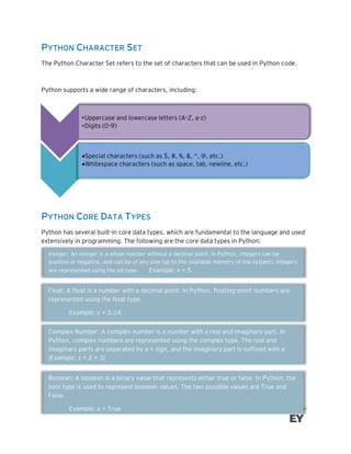 PYTHON CHARACTER SET
The Python Character Set refers to the set of characters that can be used in Python code.
Python supports a wide range of characters, including:
PYTHON CORE DATA TYPES
Python has several built-in core data types, which are fundamental to the language and used
extensively in programming. The following are the core data types in Python:
•Uppercase and lowercase letters (A-Z, a-z)
•Digits (0-9)
•Special characters (such as $, #, %, &, *, @, etc.)
•Whitespace characters (such as space, tab, newline, etc.)
Integer: An integer is a whole number without a decimal point. In Python, integers can be
positive or negative, and can be of any size (up to the available memory of the system). Integers
are represented using the int type. Example: x = 5
Float: A float is a number with a decimal point. In Python, floating-point numbers are
represented using the float type.
Example: y = 3.14
Complex Number: A complex number is a number with a real and imaginary part. In
Python, complex numbers are represented using the complex type. The real and
imaginary parts are separated by a + sign, and the imaginary part is suffixed with a
jExample: z = 2 + 3j
Boolean: A boolean is a binary value that represents either true or false. In Python, the
bool type is used to represent boolean values. The two possible values are True and
False.
Example: a = True
 