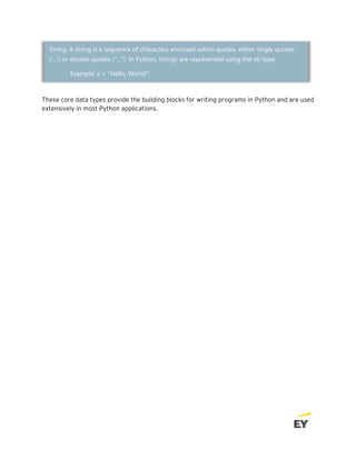 These core data types provide the building blocks for writing programs in Python and are used
extensively in most Python applications.
String: A string is a sequence of characters enclosed within quotes, either single quotes
('...') or double quotes ("..."). In Python, strings are represented using the str type.
Example: s = "Hello, World!"
 