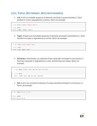 LIST, TUPLE, DICTIONARY, SETS WITH EXAMPLE
▪ List: A list is a mutable sequence of elements enclosed in square brackets [ ]. Each
element in a list is separated by a comma. Here's an example:
▪ Tuple: A tuple is an immutable sequence of elements enclosed in parentheses ( ). Each
element in a tuple is separated by a comma. Here's an example:
▪ Dictionary: A dictionary is a collection of key-value pairs enclosed in curly braces { }.
Each key-value pair is separated by a colon, and the keys are unique. Here's an
example:
▪ Set: A set is an unordered collection of unique elements enclosed in curly braces { }.
Here's an example:
 