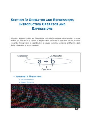 SECTION 3: OPERATOR AND EXPRESSIONS
INTRODUCTION OPERATOR AND
EXPRESSIONS
Operators and expressions are fundamental concepts in computer programming, including
Python. An operator is a symbol or keyword that performs an operation on one or more
operands. An expression is a combination of values, variables, operators, and function calls
that are evaluated to produce a result.
▪ ARITHMETIC OPERATORS
a) UNARY OPERATOR
b) BINARY OPERATOR
 
