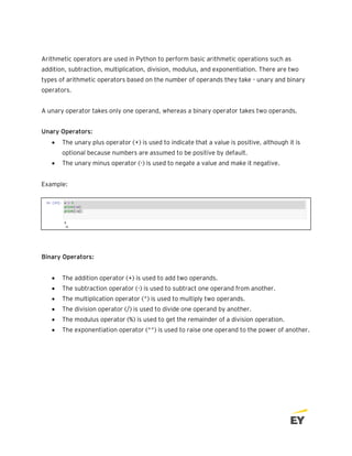 Arithmetic operators are used in Python to perform basic arithmetic operations such as
addition, subtraction, multiplication, division, modulus, and exponentiation. There are two
types of arithmetic operators based on the number of operands they take - unary and binary
operators.
A unary operator takes only one operand, whereas a binary operator takes two operands.
Unary Operators:
• The unary plus operator (+) is used to indicate that a value is positive, although it is
optional because numbers are assumed to be positive by default.
• The unary minus operator (-) is used to negate a value and make it negative.
Example:
Binary Operators:
• The addition operator (+) is used to add two operands.
• The subtraction operator (-) is used to subtract one operand from another.
• The multiplication operator (*) is used to multiply two operands.
• The division operator (/) is used to divide one operand by another.
• The modulus operator (%) is used to get the remainder of a division operation.
• The exponentiation operator (**) is used to raise one operand to the power of another.
 