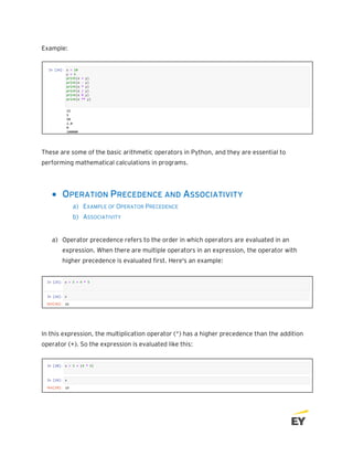 Example:
These are some of the basic arithmetic operators in Python, and they are essential to
performing mathematical calculations in programs.
• OPERATION PRECEDENCE AND ASSOCIATIVITY
a) EXAMPLE OF OPERATOR PRECEDENCE
b) ASSOCIATIVITY
a) Operator precedence refers to the order in which operators are evaluated in an
expression. When there are multiple operators in an expression, the operator with
higher precedence is evaluated first. Here's an example:
In this expression, the multiplication operator (*) has a higher precedence than the addition
operator (+). So the expression is evaluated like this:
 
