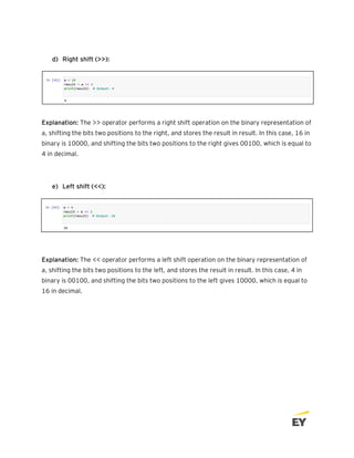 d) Right shift (>>):
Explanation: The >> operator performs a right shift operation on the binary representation of
a, shifting the bits two positions to the right, and stores the result in result. In this case, 16 in
binary is 10000, and shifting the bits two positions to the right gives 00100, which is equal to
4 in decimal.
e) Left shift (<<):
Explanation: The << operator performs a left shift operation on the binary representation of
a, shifting the bits two positions to the left, and stores the result in result. In this case, 4 in
binary is 00100, and shifting the bits two positions to the left gives 10000, which is equal to
16 in decimal.
 