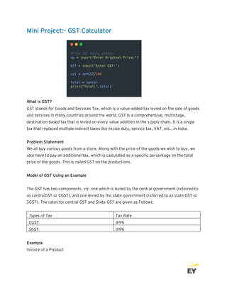 Mini Project:- GST Calculator
What is GST?
GST stands for Goods and Services Tax, which is a value-added tax levied on the sale of goods
and services in many countries around the world. GST is a comprehensive, multistage,
destination-based tax that is levied on every value addition in the supply chain. It is a single
tax that replaced multiple indirect taxes like excise duty, service tax, VAT, etc., in India.
Problem Statement
We all buy various goods from a store. Along with the price of the goods we wish to buy, we
also have to pay an additional tax, which is calculated as a specific percentage on the total
price of the goods. This is called GST on the productions.
Model of GST Using an Example
The GST has two components, viz. one which is levied by the central government (referred to
as centralGST or CGST), and one levied by the state government (referred to as state GST or
SGST). The rates for central GST and State GST are given as Follows:
Types of Tax Tax Rate
CGST @9%
SGST @9%
Example
Invoice of a Product
 