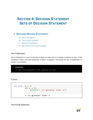 SECTION 4: DECISION STATEMENT
SETS OF DECISION STATEMENT
• DECISION MAKING STATEMENT
A. THE IF STATEMENT
B. THE IF-ELSE STATEMENT
C. NESTED IF STATEMENTS
D. MULTI-WAY IF-ELIF-ELSE STATEMENT
The IF Statement:
The if statement is used to execute a block of code only if a certain condition is true. If the
condition is false, the code inside the “if block” is skipped. The syntax for the “if statement” in
Python is as follows:
Example
The IF-ELSE Statement:
 