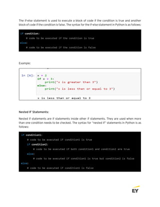The if-else statement is used to execute a block of code if the condition is true and another
block of code if the condition is false. The syntax for the if-else statement in Python is as follows:
Example:
Nested IF Statements:
Nested if statements are if statements inside other if statements. They are used when more
than one condition needs to be checked. The syntax for “nested if” statements in Python is as
follows:
 
