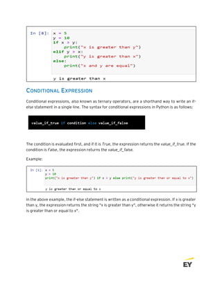 CONDITIONAL EXPRESSION
Conditional expressions, also known as ternary operators, are a shorthand way to write an if-
else statement in a single line. The syntax for conditional expressions in Python is as follows:
The condition is evaluated first, and if it is True, the expression returns the value_if_true. If the
condition is False, the expression returns the value_if_false.
Example:
In the above example, the if-else statement is written as a conditional expression. If x is greater
than y, the expression returns the string "x is greater than y", otherwise it returns the string "y
is greater than or equal to x".
 