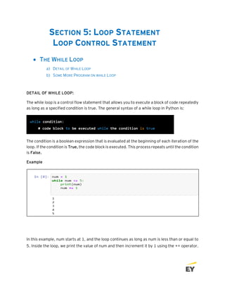 SECTION 5: LOOP STATEMENT
LOOP CONTROL STATEMENT
• THE WHILE LOOP
a) DETAIL OF WHILE LOOP
b) SOME MORE PROGRAM ON WHILE LOOP
DETAIL OF WHILE LOOP:
The while loop is a control flow statement that allows you to execute a block of code repeatedly
as long as a specified condition is true. The general syntax of a while loop in Python is:
The condition is a boolean expression that is evaluated at the beginning of each iteration of the
loop. If the condition is True, the code block is executed. This process repeats until the condition
is False.
Example
In this example, num starts at 1, and the loop continues as long as num is less than or equal to
5. Inside the loop, we print the value of num and then increment it by 1 using the += operator.
 