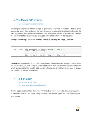 • THE RANGE () FUNCTION
a) EXAMPLE OF RANGE () FUNCTION
The range() function in Python is used to generate a sequence of numbers. It takes three
arguments: start, stop, and step. The start argument is optional and defaults to 0, while the
step argument is also optional and defaults to 1. The stop argument is required and specifies
the upper limit of the sequence, but this upper limit is not included in the sequence.
Example 1:Creating a list of odd numbers from 1 to 20 using the range() function.
Explanation: The range(1, 21, 2) function creates a sequence of odd numbers from 1 up to,
but not including, 21, with a step of 2. The list() function then converts this sequence into a list,
which is assigned to the variable odd_numbers. Finally, the print() function is used to display
the contents of the odd_numbers list.
• THE FOR LOOP
a) DETAILS OF FOR LOOP
b) SOME MORE PROGRAM ON FOR LOOP
The for loop is a control flow statement in Python that allows you to iterate over a sequence
of elements, such as a list, tuple, string, or range. The general syntax for a for loop in Python
is as follows:
 