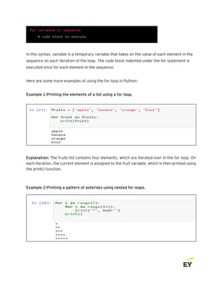 In this syntax, variable is a temporary variable that takes on the value of each element in the
sequence on each iteration of the loop. The code block indented under the for statement is
executed once for each element in the sequence.
Here are some more examples of using the for loop in Python:
Example 1:Printing the elements of a list using a for loop.
Explanation: The fruits list contains four elements, which are iterated over in the for loop. On
each iteration, the current element is assigned to the fruit variable, which is then printed using
the print() function.
Example 2:Printing a pattern of asterisks using nested for loops.
 