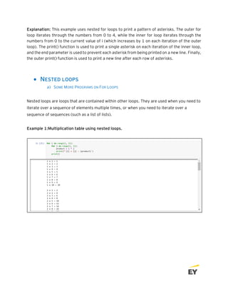 Explanation: This example uses nested for loops to print a pattern of asterisks. The outer for
loop iterates through the numbers from 0 to 4, while the inner for loop iterates through the
numbers from 0 to the current value of i (which increases by 1 on each iteration of the outer
loop). The print() function is used to print a single asterisk on each iteration of the inner loop,
and the end parameter is used to prevent each asterisk from being printed on a new line. Finally,
the outer print() function is used to print a new line after each row of asterisks.
• NESTED LOOPS
a) SOME MORE PROGRAMS ON FOR LOOPS
Nested loops are loops that are contained within other loops. They are used when you need to
iterate over a sequence of elements multiple times, or when you need to iterate over a
sequence of sequences (such as a list of lists).
Example 1:Multiplication table using nested loops.
 