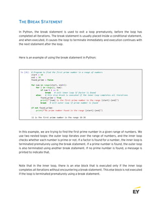 THE BREAK STATEMENT
In Python, the break statement is used to exit a loop prematurely, before the loop has
completed all iterations. The break statement is usually placed inside a conditional statement,
and when executed, it causes the loop to terminate immediately and execution continues with
the next statement after the loop.
Here is an example of using the break statement in Python:
In this example, we are trying to find the first prime number in a given range of numbers. We
use two nested loops: the outer loop iterates over the range of numbers, and the inner loop
checks whether each number is prime or not. If a factor is found for a number, the inner loop is
terminated prematurely using the break statement. If a prime number is found, the outer loop
is also terminated using another break statement. If no prime number is found, a message is
printed to indicate that.
Note that in the inner loop, there is an else block that is executed only if the inner loop
completes all iterations without encountering a break statement. This else block is not executed
if the loop is terminated prematurely using a break statement.
 