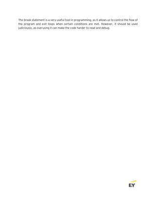 The break statement is a very useful tool in programming, as it allows us to control the flow of
the program and exit loops when certain conditions are met. However, it should be used
judiciously, as overusing it can make the code harder to read and debug.
 
