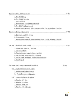 Section 5: The LOOP statement................................................................................28-36
1. The WHILE loop
2. The RANGE function
3. The FOR loop
4. Nested loops and BREAK statement
5. The CONTINUE statement
6. Mini Project: Generate prime numbers using Charles Babbage Function
Section 6: String and character ................................................................................37-40
1. Comment and DOC Strings
2. Strings using Python
3. Mini Project: Generate prime numbers using Charles Babbage Function
Section 7: Functions using Python ............................................................................41-51
1. Syntax and basics of a function
2. Use of functions
3. Parameters and arguments in a function
4. the local and global scope of a variable
5. The RETURN statement and Recursive function
6. Mini Project
Section8 : Data analysis with Python libraries………………………………………………………………52-72
Part 1: Python Libraries introduction
1. How to load Python libraries
2. Panda Overview and purpose
Part 2: Reading data using Pandas
1. Reading CSV files
2. Reading excel files
3. Reading JSON files
4. Reading SQL databases
 