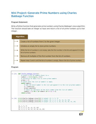 Mini Project:-Generate Prime Numbers using Charles
Babbage Function
Program Statement:
Write a Python function that generates prime numbers using Charles Babbage's sieve algorithm.
The function should take an integer as input and return a list of all prime numbers up to that
integer.
Program
SECTION 6:STRING AND CHARACTER
Algorithm:
Create a list of numbers from 2 to the given integer.
• Create a list of numbers from 2 to the given integer.
• Create a list of numbers from 2 to the given integer.
Initialize an empty list to store prime numbers.
• Create a list of numbers from 2 to the given integer.
• Create a list of numbers from 2 to the given integer.
While the list of numbers is not empty, take the first number in the list and append it to the
list of prime numbers.
• Create a list of numbers from 2 to the given integer.
• Create a list of numbers from 2 to the given integer.
Remove all multiples of the first number from the list of numbers.
Remove all multiples of the first number from the list of numbers.
• Create a list of numbers from 2 to the given integer.
• Create a list of numbers from 2 to the given integer.
Repeat steps 3 and 4 until the list of numbers is empty. Return the list of prime numbers
• Create a list of numbers from 2 to the given integer.
 