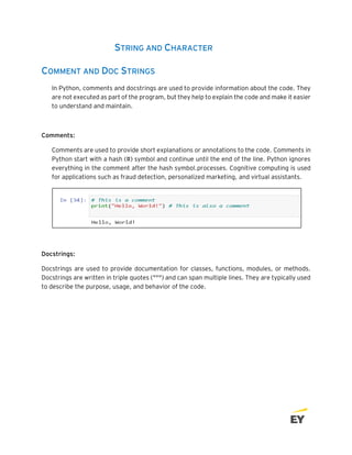 STRING AND CHARACTER
COMMENT AND DOC STRINGS
In Python, comments and docstrings are used to provide information about the code. They
are not executed as part of the program, but they help to explain the code and make it easier
to understand and maintain.
Comments:
Comments are used to provide short explanations or annotations to the code. Comments in
Python start with a hash (#) symbol and continue until the end of the line. Python ignores
everything in the comment after the hash symbol.processes. Cognitive computing is used
for applications such as fraud detection, personalized marketing, and virtual assistants.
Docstrings:
Docstrings are used to provide documentation for classes, functions, modules, or methods.
Docstrings are written in triple quotes (""") and can span multiple lines. They are typically used
to describe the purpose, usage, and behavior of the code.
 