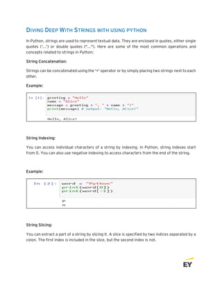 DIVING DEEP WITH STRINGS WITH USING PYTHON
In Python, strings are used to represent textual data. They are enclosed in quotes, either single
quotes ('...') or double quotes ("..."). Here are some of the most common operations and
concepts related to strings in Python:
String Concatenation:
Strings can be concatenated using the '+' operator or by simply placing two strings next to each
other.
Example:
String Indexing:
You can access individual characters of a string by indexing. In Python, string indexes start
from 0. You can also use negative indexing to access characters from the end of the string.
Example:
String Slicing:
You can extract a part of a string by slicing it. A slice is specified by two indices separated by a
colon. The first index is included in the slice, but the second index is not.
 