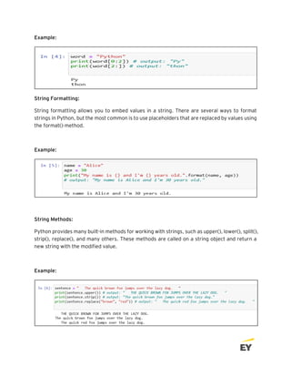 Example:
String Formatting:
String formatting allows you to embed values in a string. There are several ways to format
strings in Python, but the most common is to use placeholders that are replaced by values using
the format() method.
Example:
String Methods:
Python provides many built-in methods for working with strings, such as upper(), lower(), split(),
strip(), replace(), and many others. These methods are called on a string object and return a
new string with the modified value.
Example:
 
