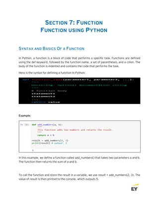 SECTION 7: FUNCTION
FUNCTION USING PYTHON
SYNTAX AND BASICS OF A FUNCTION
In Python, a function is a block of code that performs a specific task. Functions are defined
using the def keyword, followed by the function name, a set of parentheses, and a colon. The
body of the function is indented and contains the code that performs the task.
Here is the syntax for defining a function in Python:
Example:
In this example, we define a function called add_numbers() that takes two parameters a and b.
The function then returns the sum of a and b.
To call the function and store the result in a variable, we use result = add_numbers(2, 3). The
value of result is then printed to the console, which outputs 5.
 