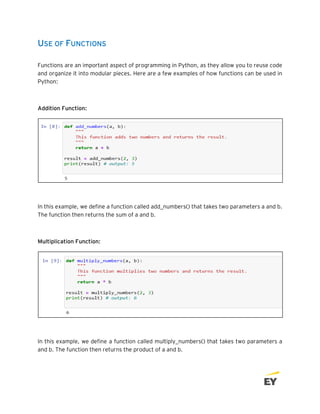 USE OF FUNCTIONS
Functions are an important aspect of programming in Python, as they allow you to reuse code
and organize it into modular pieces. Here are a few examples of how functions can be used in
Python:
Addition Function:
In this example, we define a function called add_numbers() that takes two parameters a and b.
The function then returns the sum of a and b.
Multiplication Function:
In this example, we define a function called multiply_numbers() that takes two parameters a
and b. The function then returns the product of a and b.
 