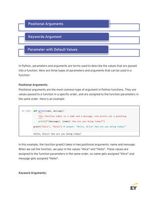 In Python, parameters and arguments are terms used to describe the values that are passed
into a function. Here are three types of parameters and arguments that can be used in a
function:
Positional Arguments:
Positional arguments are the most common type of argument in Python functions. They are
values passed to a function in a specific order, and are assigned to the function parameters in
the same order. Here is an example:
In this example, the function greet() takes in two positional arguments: name and message.
When we call the function, we pass in the values "Alice" and "Hello". These values are
assigned to the function parameters in the same order, so name gets assigned "Alice" and
message gets assigned "Hello".
Keyword Arguments:
Positional Arguments
Keywords Argument
Parameter with Default Values
 
