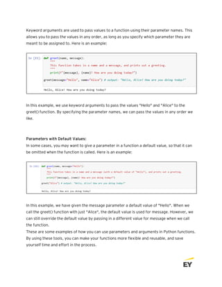 Keyword arguments are used to pass values to a function using their parameter names. This
allows you to pass the values in any order, as long as you specify which parameter they are
meant to be assigned to. Here is an example:
In this example, we use keyword arguments to pass the values "Hello" and "Alice" to the
greet() function. By specifying the parameter names, we can pass the values in any order we
like.
Parameters with Default Values:
In some cases, you may want to give a parameter in a function a default value, so that it can
be omitted when the function is called. Here is an example:
In this example, we have given the message parameter a default value of "Hello". When we
call the greet() function with just "Alice", the default value is used for message. However, we
can still override the default value by passing in a different value for message when we call
the function.
These are some examples of how you can use parameters and arguments in Python functions.
By using these tools, you can make your functions more flexible and reusable, and save
yourself time and effort in the process.
 