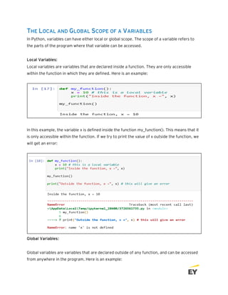 THE LOCAL AND GLOBAL SCOPE OF A VARIABLES
In Python, variables can have either local or global scope. The scope of a variable refers to
the parts of the program where that variable can be accessed.
Local Variables:
Local variables are variables that are declared inside a function. They are only accessible
within the function in which they are defined. Here is an example:
In this example, the variable x is defined inside the function my_function(). This means that it
is only accessible within the function. If we try to print the value of x outside the function, we
will get an error:
Global Variables:
Global variables are variables that are declared outside of any function, and can be accessed
from anywhere in the program. Here is an example:
 