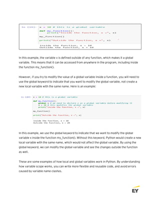 In this example, the variable x is defined outside of any function, which makes it a global
variable. This means that it can be accessed from anywhere in the program, including inside
the function my_function().
However, if you try to modify the value of a global variable inside a function, you will need to
use the global keyword to indicate that you want to modify the global variable, not create a
new local variable with the same name. Here is an example:
In this example, we use the global keyword to indicate that we want to modify the global
variable x inside the function my_function(). Without this keyword, Python would create a new
local variable with the same name, which would not affect the global variable. By using the
global keyword, we can modify the global variable and see the changes outside the function
as well.
These are some examples of how local and global variables work in Python. By understanding
how variable scope works, you can write more flexible and reusable code, and avoid errors
caused by variable name clashes.
 