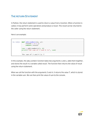 THE RETURN STATEMENT
In Python, the return statement is used to return a value from a function. When a function is
called, it may perform some operations and produce a result. This result can be returned to
the caller using the return statement.
Here is an example:
In this example, the add_numbers function takes two arguments x and y, adds them together,
and stores the result in a variable called result. The function then returns the value of result
using the return statement.
When we call the function with the arguments 3 and 4, it returns the value 7, which is stored
in the variable sum. We can then print the value of sum to the console.
 