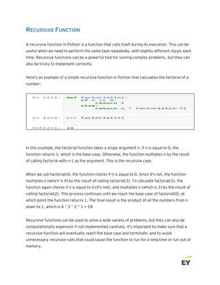 RECURSIVE FUNCTION
A recursive function in Python is a function that calls itself during its execution. This can be
useful when we need to perform the same task repeatedly, with slightly different inputs each
time. Recursive functions can be a powerful tool for solving complex problems, but they can
also be tricky to implement correctly.
Here's an example of a simple recursive function in Python that calculates the factorial of a
number:
In this example, the factorial function takes a single argument n. If n is equal to 0, the
function returns 1, which is the base case. Otherwise, the function multiplies n by the result
of calling factorial with n-1 as the argument. This is the recursive case.
When we call factorial(4), the function checks if n is equal to 0. Since it's not, the function
multiplies n (which is 4) by the result of calling factorial(3). To calculate factorial(3), the
function again checks if n is equal to 0 (it's not), and multiplies n (which is 3) by the result of
calling factorial(2). This process continues until we reach the base case of factorial(0), at
which point the function returns 1. The final result is the product of all the numbers from n
down to 1, which is 4 * 3 * 2 * 1 = 24.
Recursive functions can be used to solve a wide variety of problems, but they can also be
computationally expensive if not implemented carefully. It's important to make sure that a
recursive function will eventually reach the base case and terminate, and to avoid
unnecessary recursive calls that could cause the function to run for a long time or run out of
memory.
 