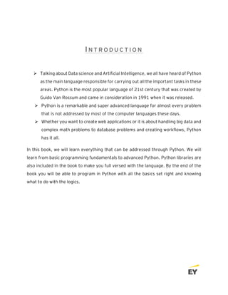 I N T R O D U C T I O N
➢ Talking about Data science and Artificial Intelligence, we all have heard of Python
as the main language responsible for carrying out all the important tasks in these
areas. Python is the most popular language of 21st century that was created by
Guido Van Rossum and came in consideration in 1991 when it was released.
➢ Python is a remarkable and super advanced language for almost every problem
that is not addressed by most of the computer languages these days.
➢ Whether you want to create web applications or it is about handling big data and
complex math problems to database problems and creating workflows, Python
has it all.
In this book, we will learn everything that can be addressed through Python. We will
learn from basic programming fundamentals to advanced Python. Python libraries are
also included in the book to make you full versed with the language. By the end of the
book you will be able to program in Python with all the basics set right and knowing
what to do with the logics.
 