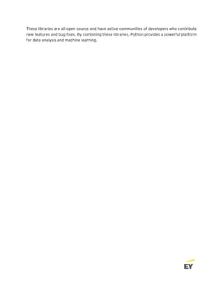 These libraries are all open source and have active communities of developers who contribute
new features and bug fixes. By combining these libraries, Python provides a powerful platform
for data analysis and machine learning.
 